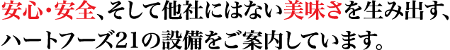 安心・安全、そして他社にはない美味しさを生み出す、ハートフーズ21の設備をご案内しています。