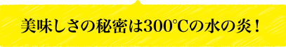 美味しさの秘密は300℃の水の炎！