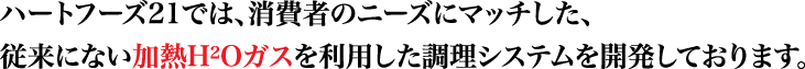 ハートフーズ21では、消費者のニーズにマッチした、従来にない加熱H2Oガスを利用した調理システムを開発しております。