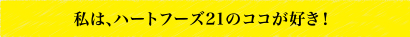 私は、ハートフーズ21のココが好き！