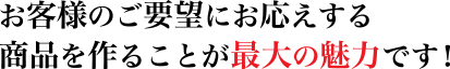 お客様のご要望にお応えする
商品を作ることが最大の魅力です！
