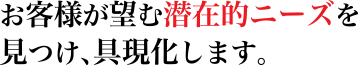 お客様が望む潜在的ニーズを見つけ、具現化します。