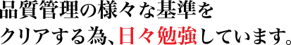 品質管理の様々な基準を
クリアする為、日々勉強しています。